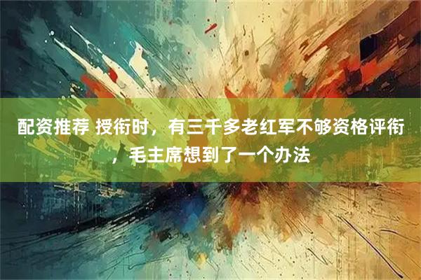 配资推荐 授衔时，有三千多老红军不够资格评衔，毛主席想到了一个办法
