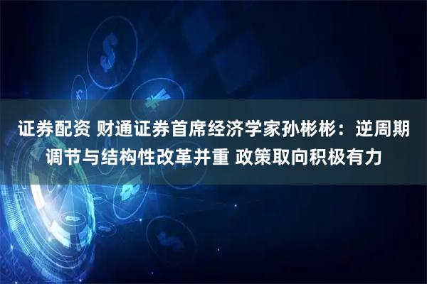 证券配资 财通证券首席经济学家孙彬彬:逆周期调节与结构性改革并重 政策取向积极有力