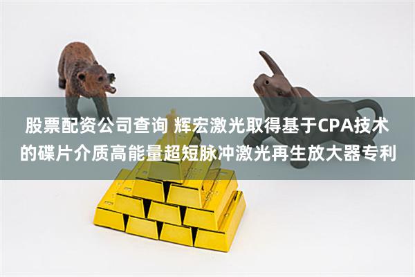 股票配资公司查询 辉宏激光取得基于CPA技术的碟片介质高能量超短脉冲激光再生放大器专利