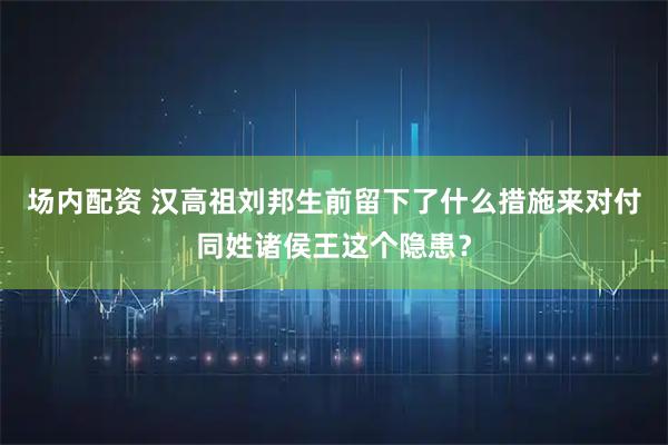场内配资 汉高祖刘邦生前留下了什么措施来对付同姓诸侯王这个隐患？