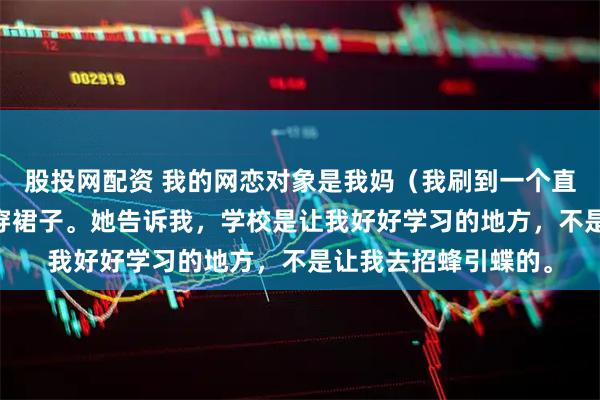 股投网配资 我的网恋对象是我妈（我刷到一个直播间） 妈妈不准我穿裙子。她告诉我，学校是让我好好学习的地方，不是让我去招蜂引蝶的。