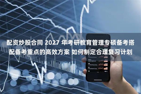 配资炒股合同 2027 年考研教育管理专硕备考搭配备考重点的高效方案 如何制定合理复习计划