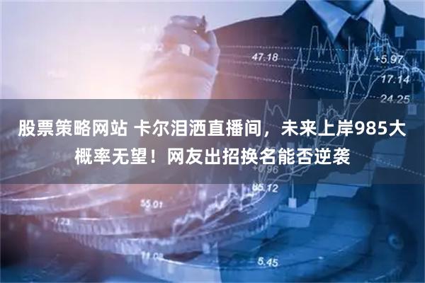 股票策略网站 卡尔泪洒直播间，未来上岸985大概率无望！网友出招换名能否逆袭