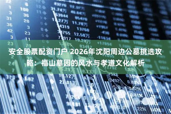 安全股票配资门户 2026年沈阳周边公墓挑选攻略：福山墓园的风水与孝道文化解析