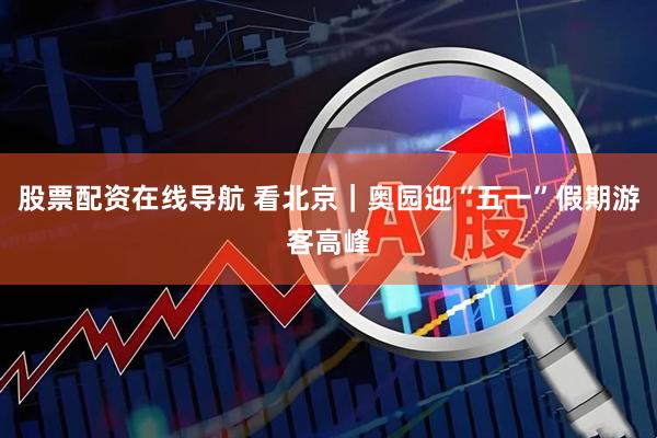 股票配资在线导航 看北京｜奥园迎“五一”假期游客高峰