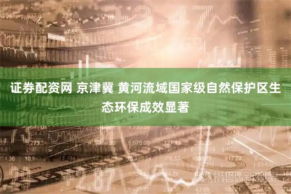 证劵配资网 京津冀 黄河流域国家级自然保护区生态环保成效显著