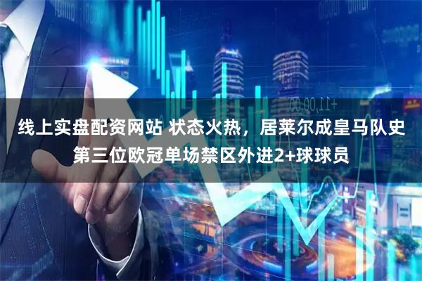 线上实盘配资网站 状态火热，居莱尔成皇马队史第三位欧冠单场禁区外进2+球球员