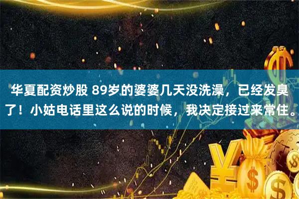 华夏配资炒股 89岁的婆婆几天没洗澡，已经发臭了！小姑电话里这么说的时候，我决定接过来常住。