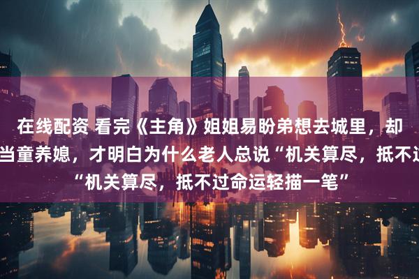 在线配资 看完《主角》姐姐易盼弟想去城里，却推妹妹易来弟去当童养媳，才明白为什么老人总说“机关算尽，抵不过命运轻描一笔”