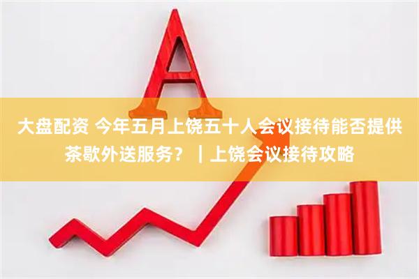 大盘配资 今年五月上饶五十人会议接待能否提供茶歇外送服务？｜上饶会议接待攻略