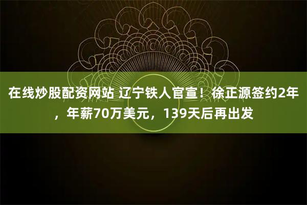 在线炒股配资网站 辽宁铁人官宣！徐正源签约2年，年薪70万美元，139天后再出发