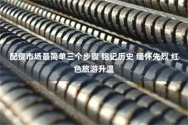 配资市场最简单三个步骤 铭记历史 缅怀先烈 红色旅游升温