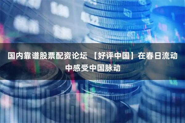 国内靠谱股票配资论坛 【好评中国】在春日流动中感受中国脉动