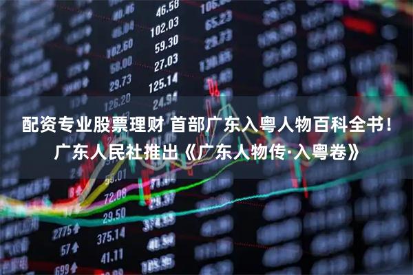 配资专业股票理财 首部广东入粤人物百科全书！广东人民社推出《广东人物传·入粤卷》